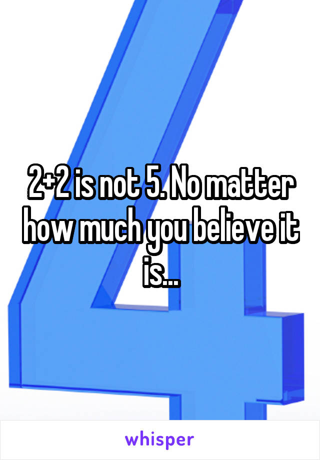 2+2 is not 5. No matter how much you believe it is...