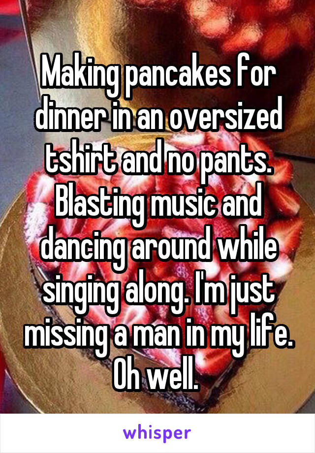 Making pancakes for dinner in an oversized tshirt and no pants. Blasting music and dancing around while singing along. I'm just missing a man in my life. Oh well. 