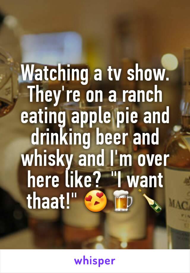 Watching a tv show.  They're on a ranch eating apple pie and drinking beer and whisky and I'm over here like?  "I want thaat!" 😍🍺🍾
