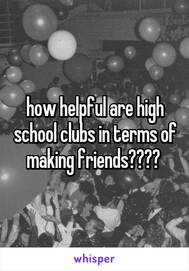 how helpful are high school clubs in terms of making friends???? 