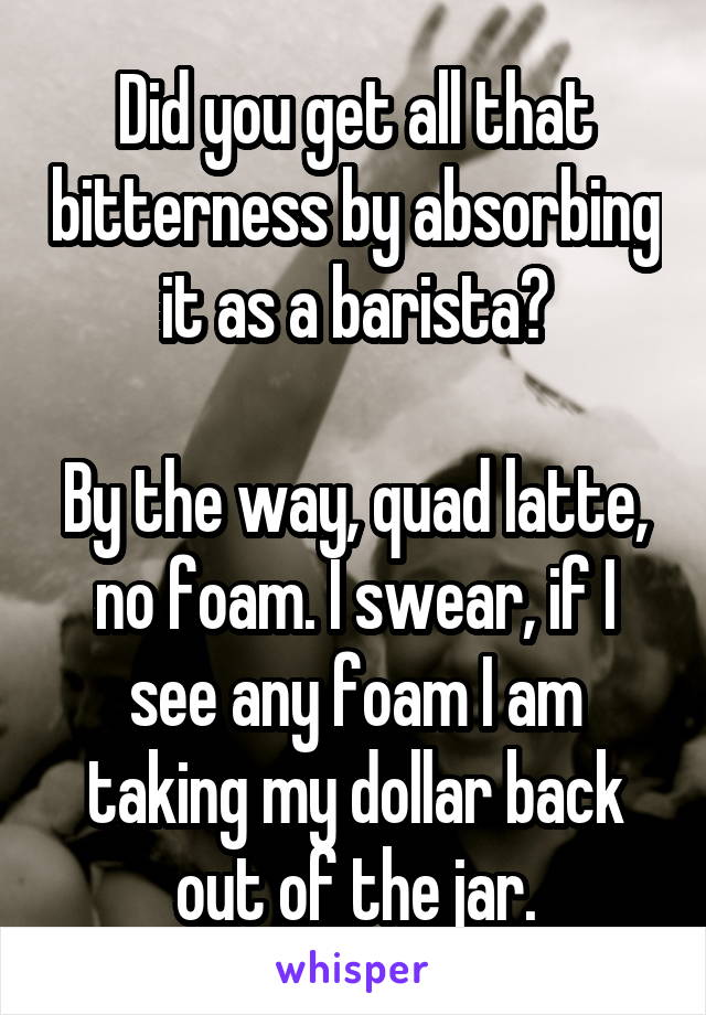 Did you get all that bitterness by absorbing it as a barista?

By the way, quad latte, no foam. I swear, if I see any foam I am taking my dollar back out of the jar.