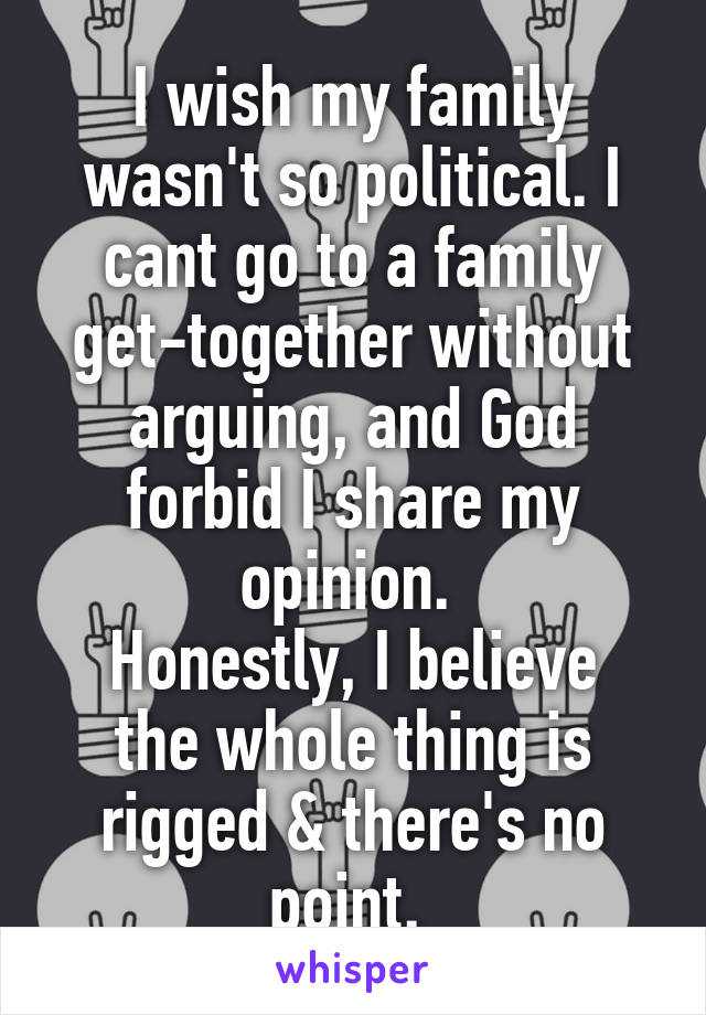 I wish my family wasn't so political. I cant go to a family get-together without arguing, and God forbid I share my opinion. 
Honestly, I believe the whole thing is rigged & there's no point. 