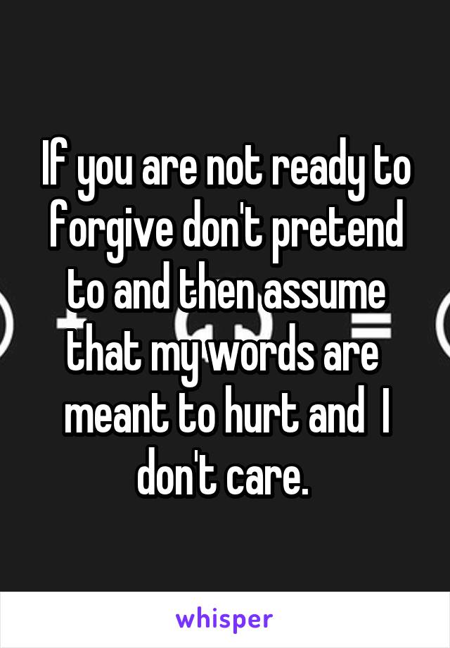 If you are not ready to forgive don't pretend to and then assume that my words are  meant to hurt and  I don't care. 