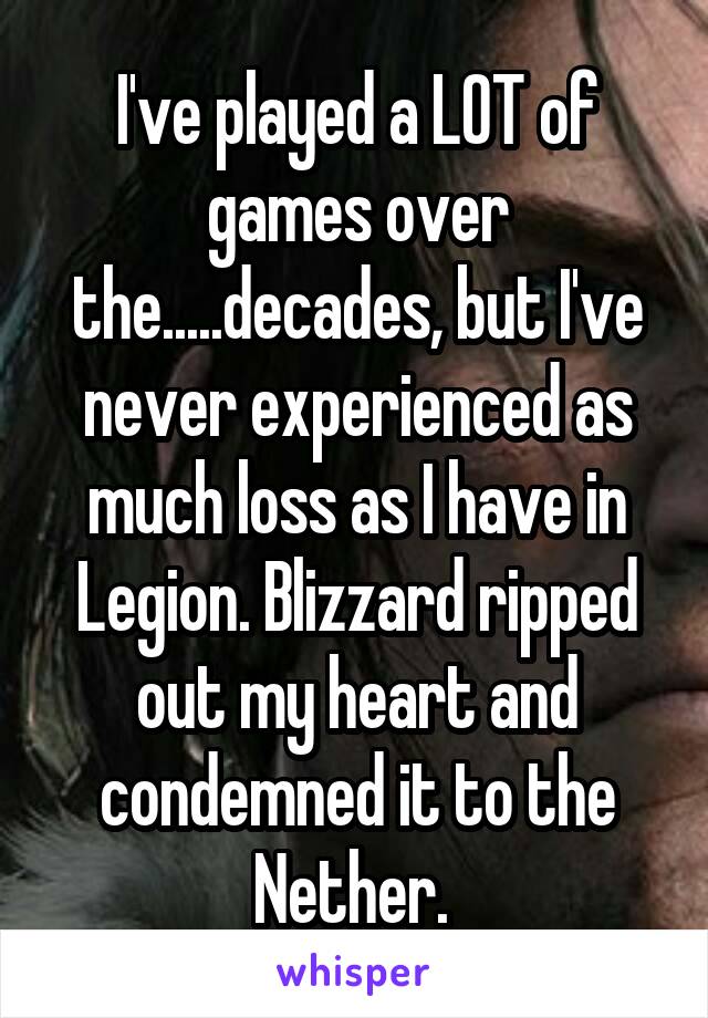 I've played a LOT of games over the.....decades, but I've never experienced as much loss as I have in Legion. Blizzard ripped out my heart and condemned it to the Nether. 
