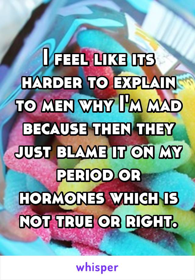 I feel like its harder to explain to men why I'm mad because then they just blame it on my period or hormones which is not true or right.