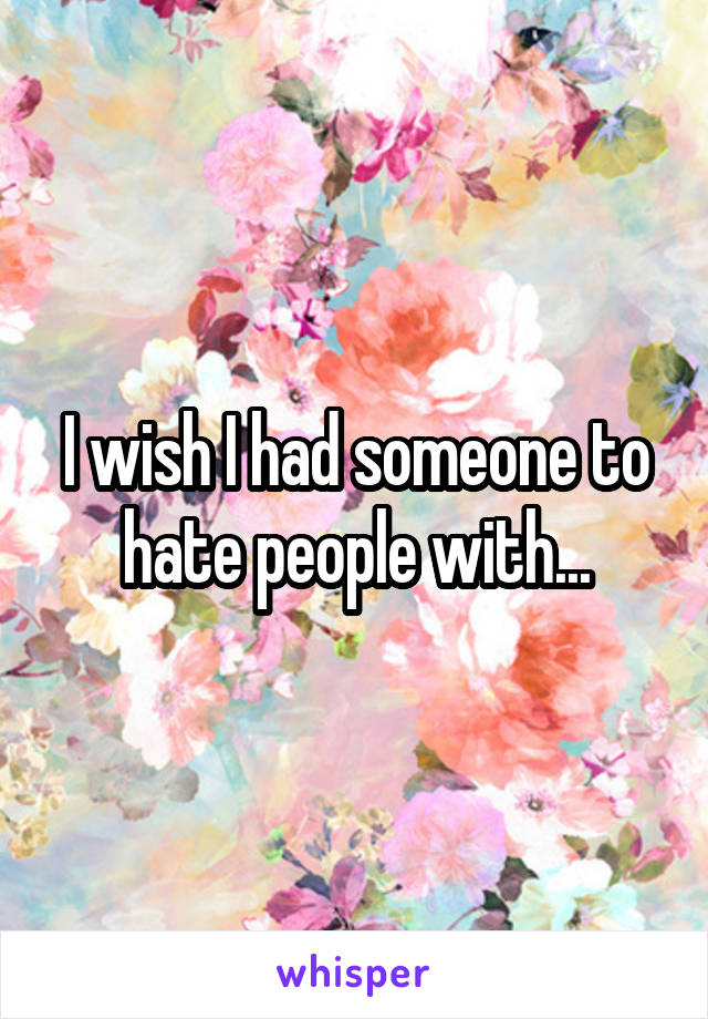 I wish I had someone to hate people with...