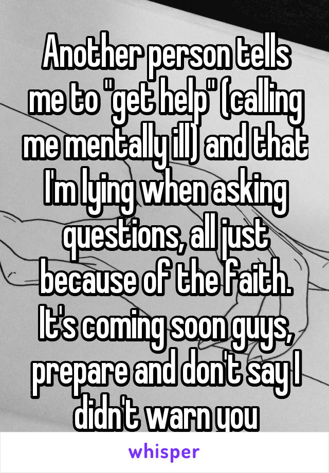 Another person tells me to "get help" (calling me mentally ill) and that I'm lying when asking questions, all just because of the faith.
It's coming soon guys, prepare and don't say I didn't warn you