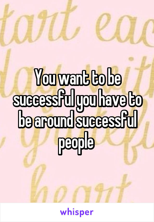 You want to be successful you have to be around successful people 