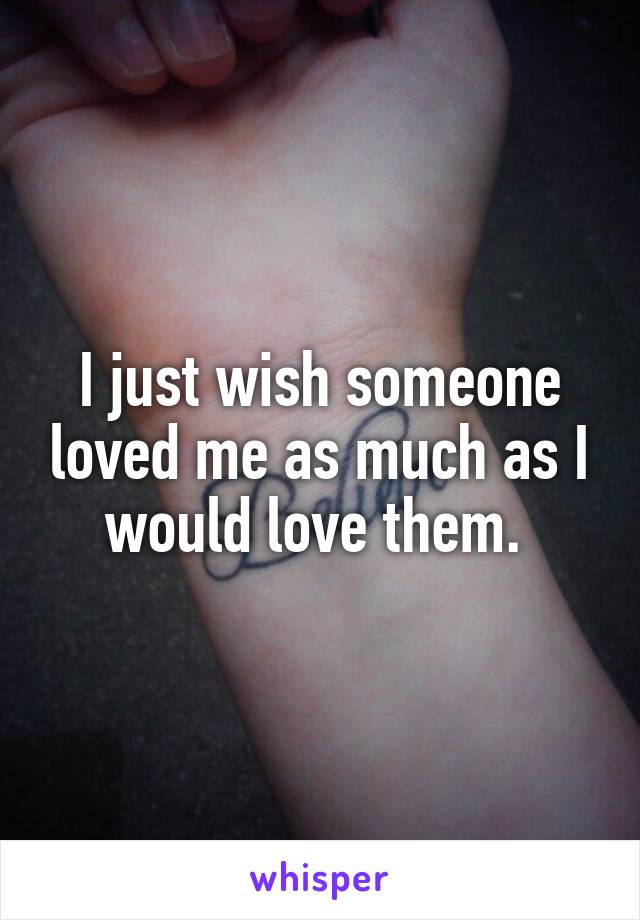 I just wish someone loved me as much as I would love them. 