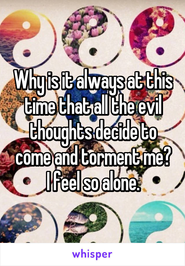 Why is it always at this time that all the evil thoughts decide to come and torment me?
I feel so alone.