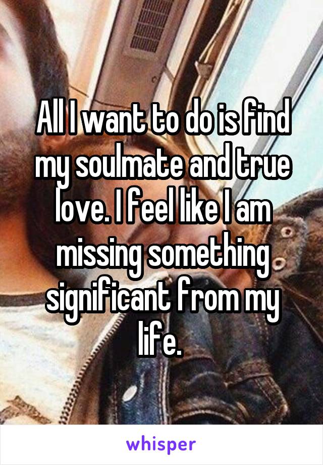 All I want to do is find my soulmate and true love. I feel like I am missing something significant from my life. 
