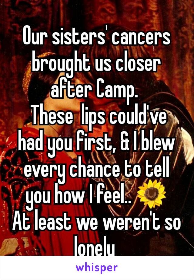 Our sisters' cancers  brought us closer after Camp. 
 These  lips could've had you first, & I blew every chance to tell you how I feel.. 🌻
At least we weren't so lonely 