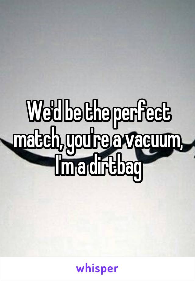We'd be the perfect match, you're a vacuum, I'm a dirtbag