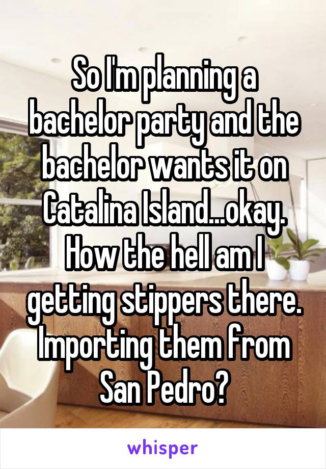 So I'm planning a bachelor party and the bachelor wants it on Catalina Island...okay. How the hell am I getting stippers there. Importing them from San Pedro?