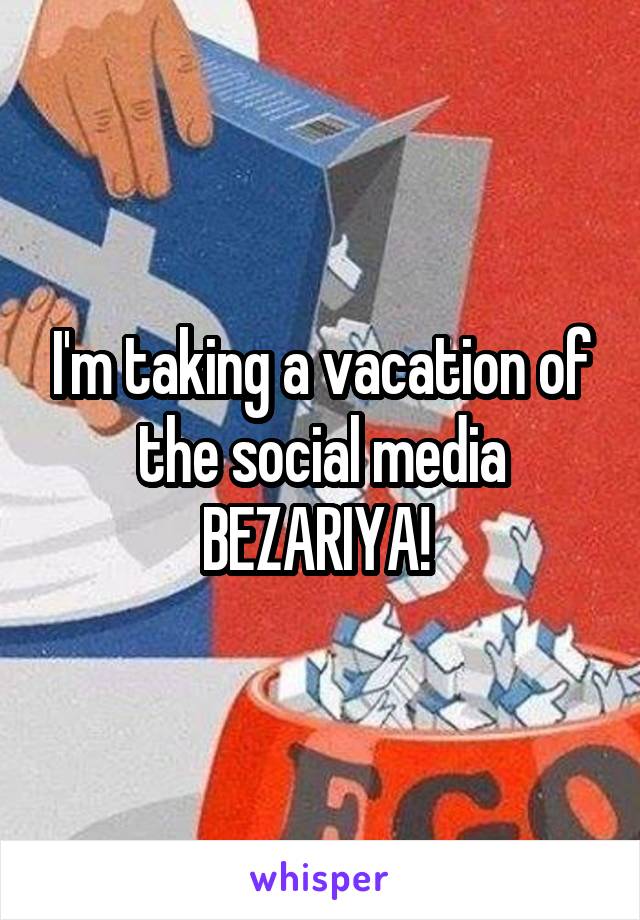 I'm taking a vacation of the social media BEZARIYA! 