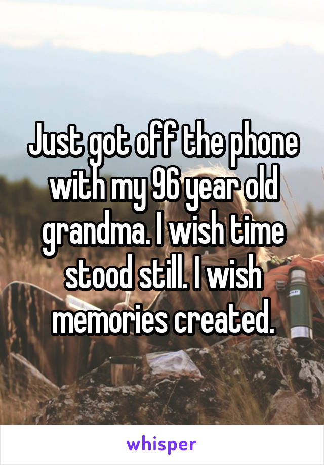 Just got off the phone with my 96 year old grandma. I wish time stood still. I wish memories created.
