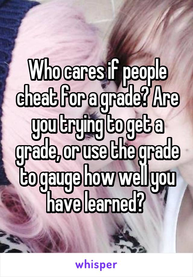 Who cares if people cheat for a grade? Are you trying to get a grade, or use the grade to gauge how well you have learned? 