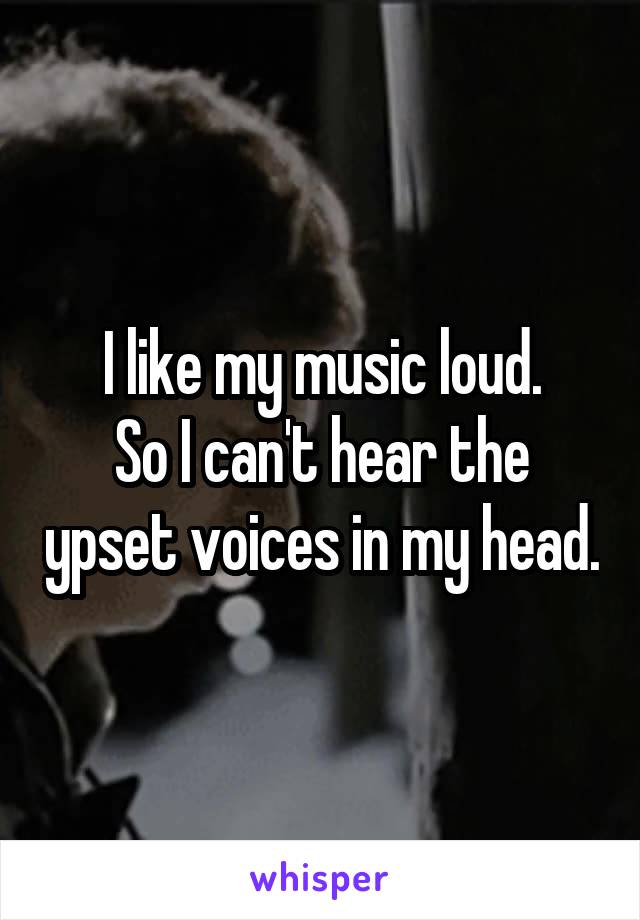 I like my music loud.
So I can't hear the ypset voices in my head.