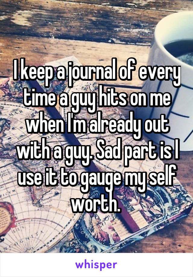 I keep a journal of every time a guy hits on me when I'm already out with a guy. Sad part is I use it to gauge my self worth. 