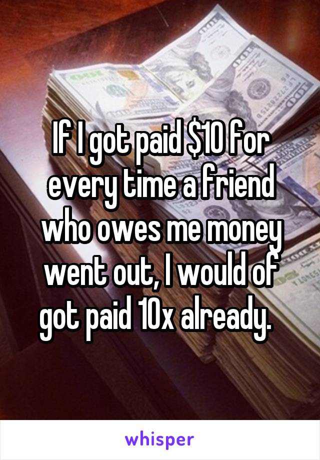 If I got paid $10 for every time a friend who owes me money went out, I would of got paid 10x already.  