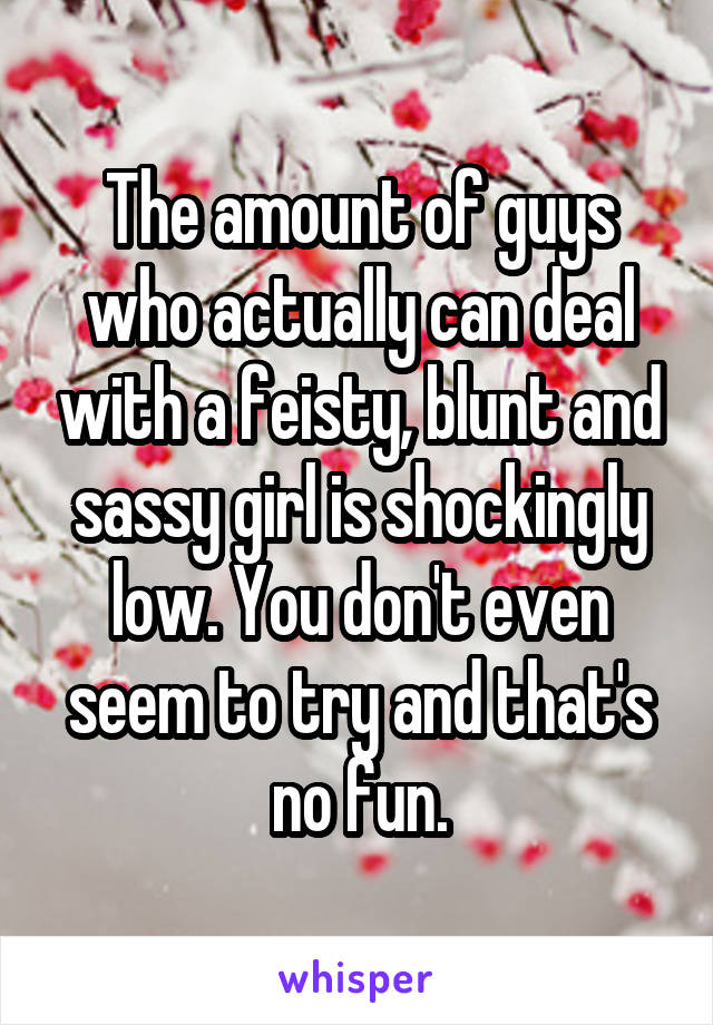 The amount of guys who actually can deal with a feisty, blunt and sassy girl is shockingly low. You don't even seem to try and that's no fun.
