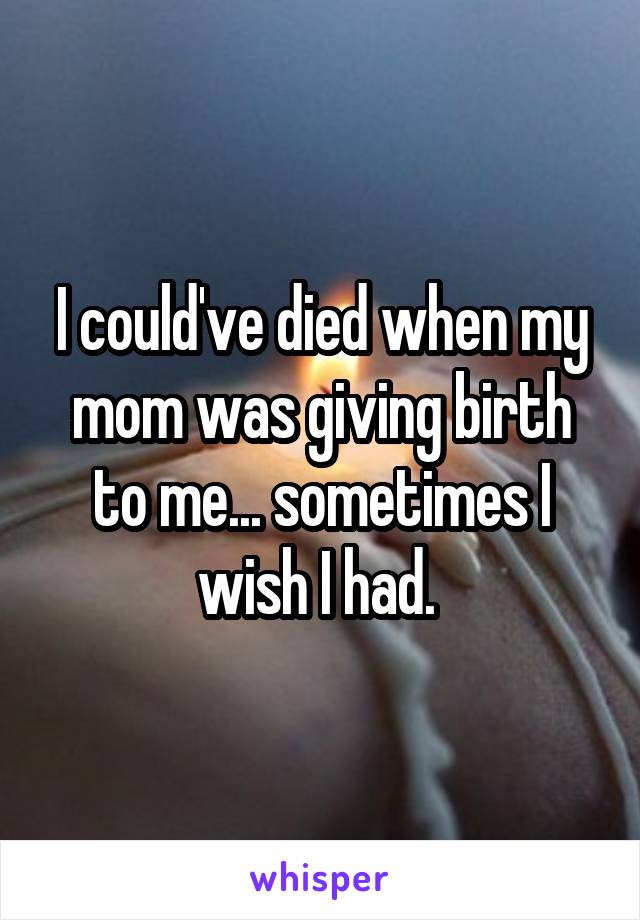I could've died when my mom was giving birth to me... sometimes I wish I had. 