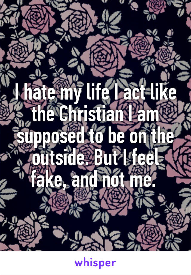 I hate my life I act like the Christian I am supposed to be on the outside. But I feel fake, and not me. 