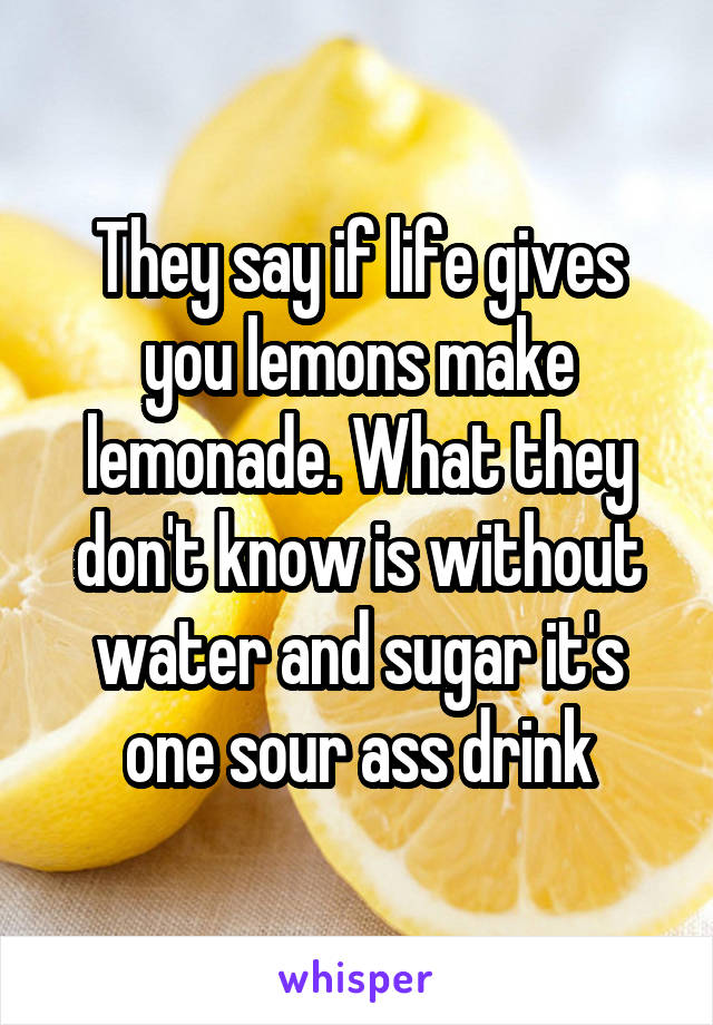 They say if life gives you lemons make lemonade. What they don't know is without water and sugar it's one sour ass drink