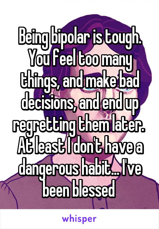 Being bipolar is tough. You feel too many things, and make bad decisions, and end up regretting them later. 
At least I don't have a dangerous habit... I've been blessed 