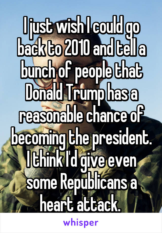 I just wish I could go back to 2010 and tell a bunch of people that Donald Trump has a reasonable chance of becoming the president. I think I'd give even some Republicans a heart attack. 