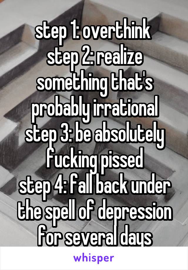 step 1: overthink 
step 2: realize something that's probably irrational
step 3: be absolutely fucking pissed
step 4: fall back under the spell of depression for several days