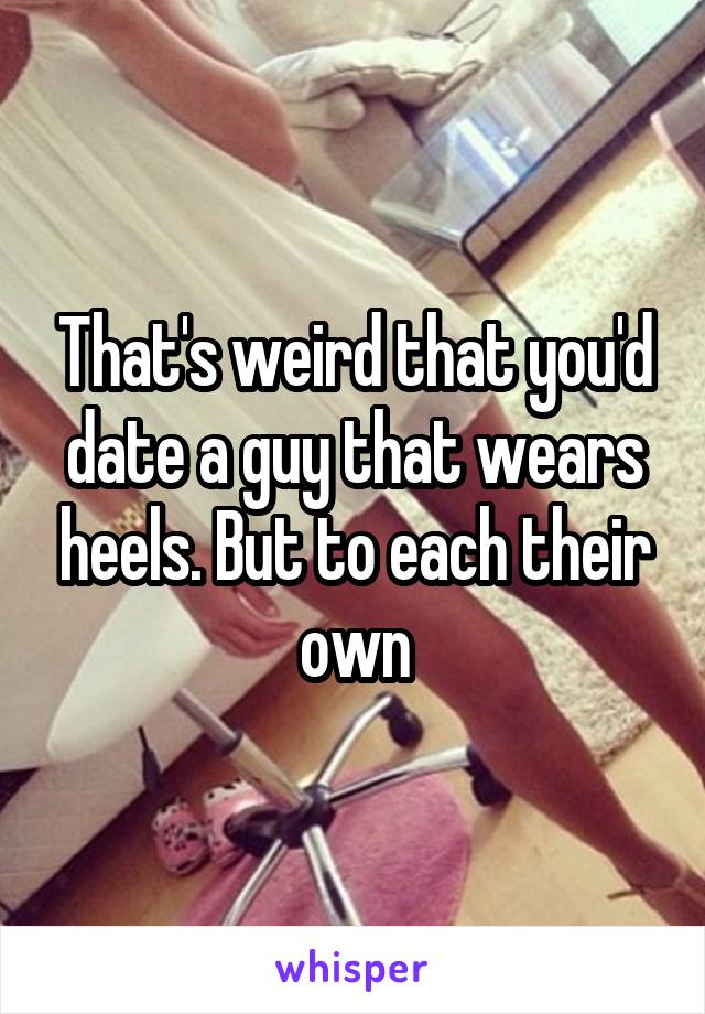 That's weird that you'd date a guy that wears heels. But to each their own