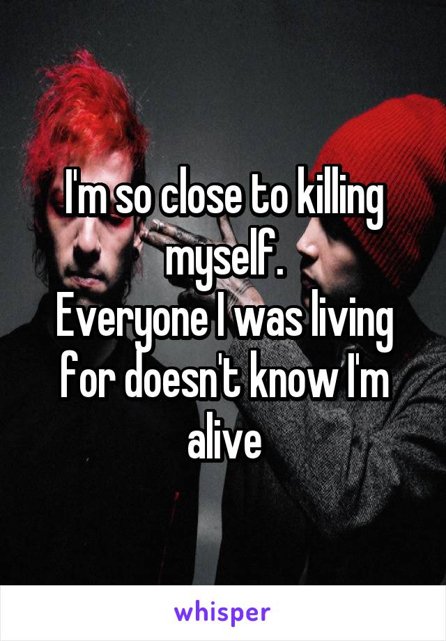 I'm so close to killing myself.
Everyone I was living for doesn't know I'm alive