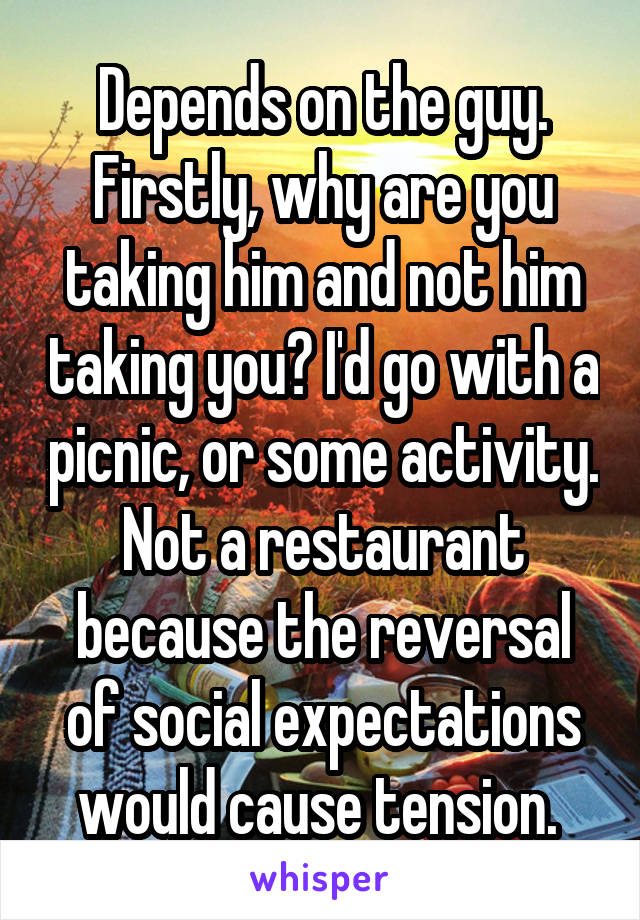 Depends on the guy. Firstly, why are you taking him and not him taking you? I'd go with a picnic, or some activity. Not a restaurant because the reversal of social expectations would cause tension. 