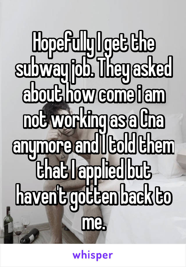 Hopefully I get the subway job. They asked about how come i am not working as a Cna anymore and I told them that I applied but haven't gotten back to me.