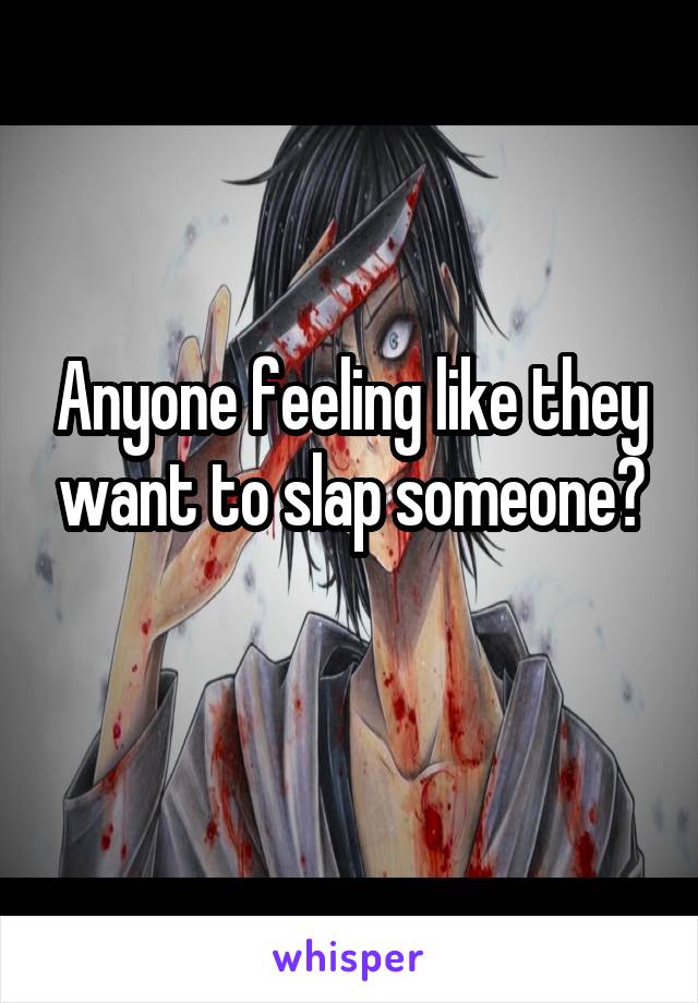 Anyone feeling like they want to slap someone?
