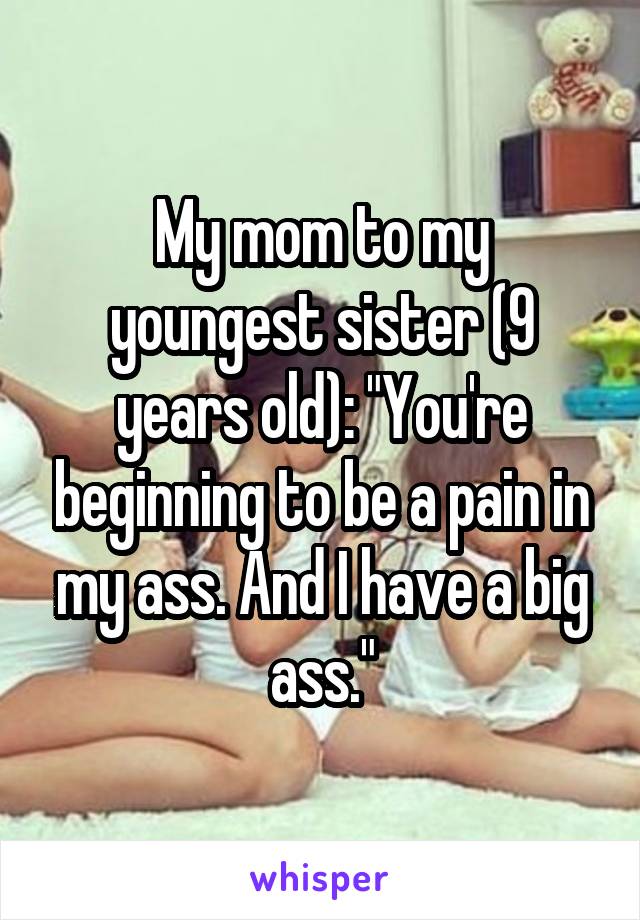 My mom to my youngest sister (9 years old): "You're beginning to be a pain in my ass. And I have a big ass."
