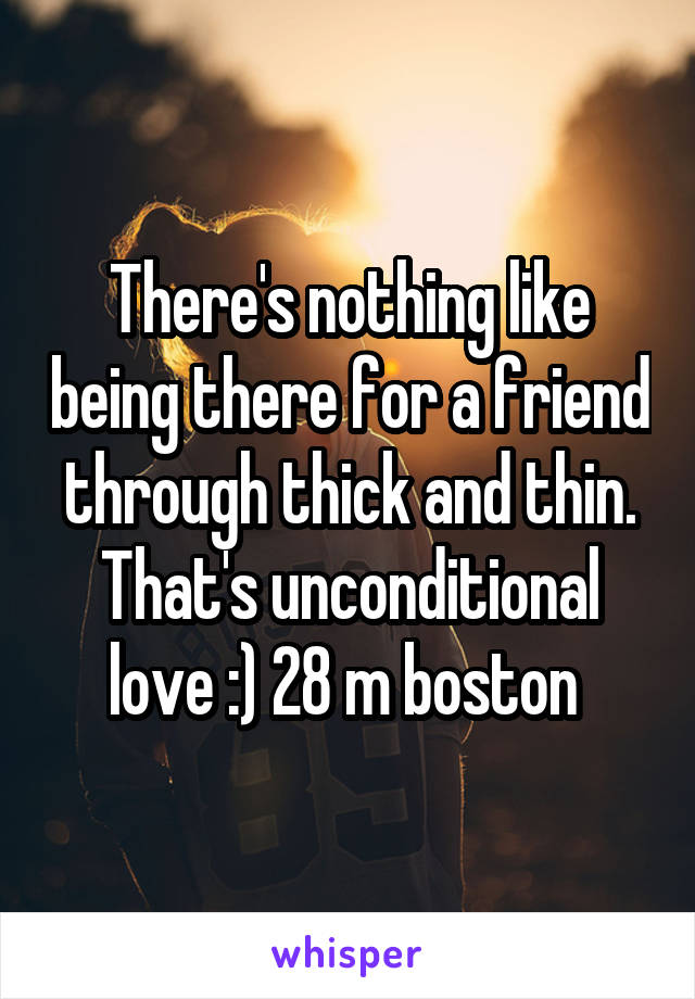 There's nothing like being there for a friend through thick and thin. That's unconditional love :) 28 m boston 