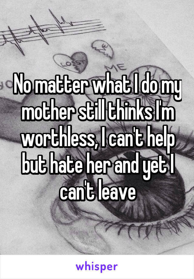 No matter what I do my mother still thinks I'm worthless, I can't help but hate her and yet I can't leave