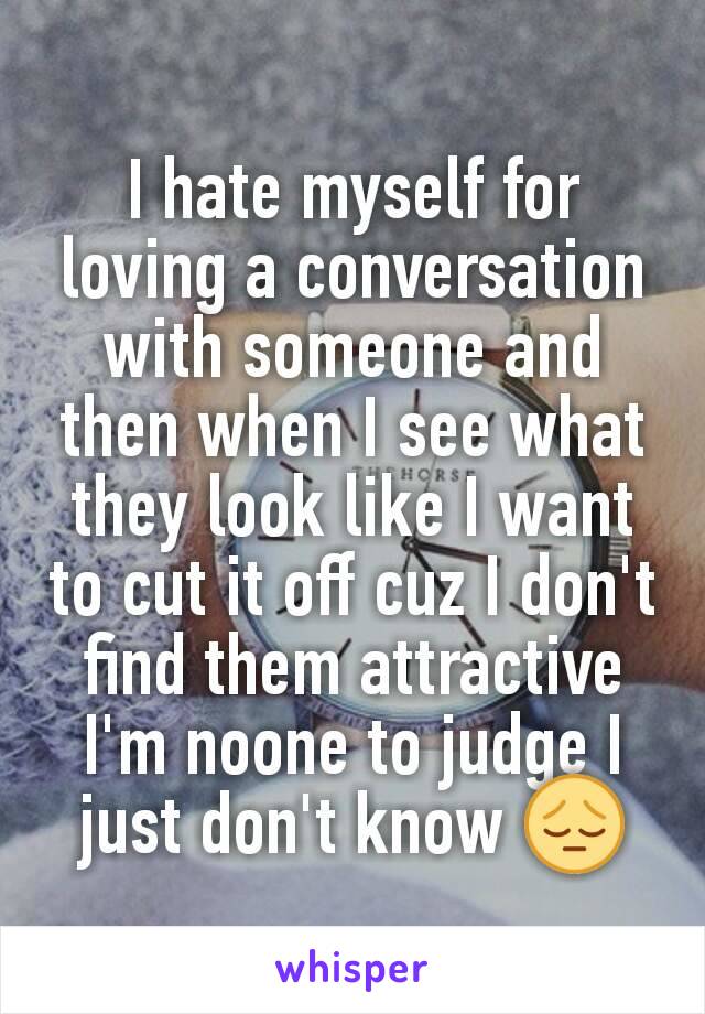 I hate myself for loving a conversation with someone and then when I see what they look like I want to cut it off cuz I don't find them attractive I'm noone to judge I just don't know 😔