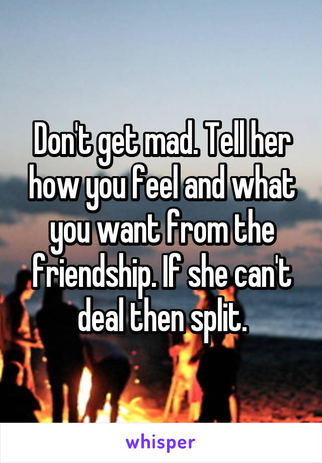 Don't get mad. Tell her how you feel and what you want from the friendship. If she can't deal then split.