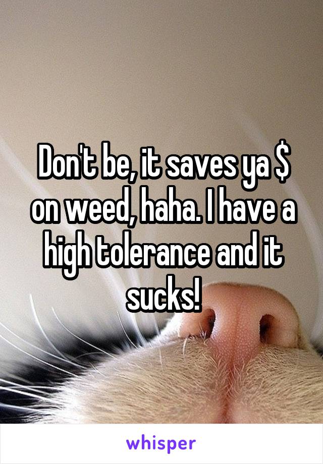 Don't be, it saves ya $ on weed, haha. I have a high tolerance and it sucks!