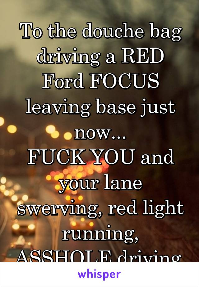 To the douche bag driving a RED Ford FOCUS leaving base just now...
FUCK YOU and your lane swerving, red light running, ASSHOLE driving 