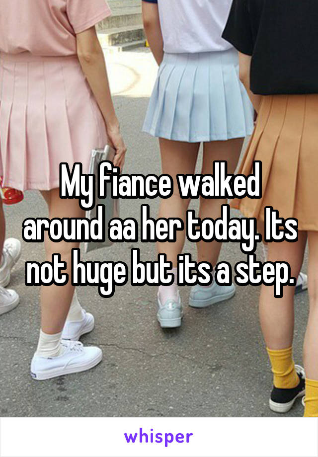My fiance walked around aa her today. Its not huge but its a step.