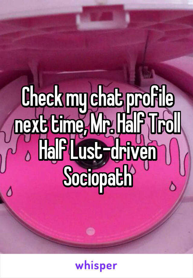 Check my chat profile next time, Mr. Half Troll Half Lust-driven Sociopath