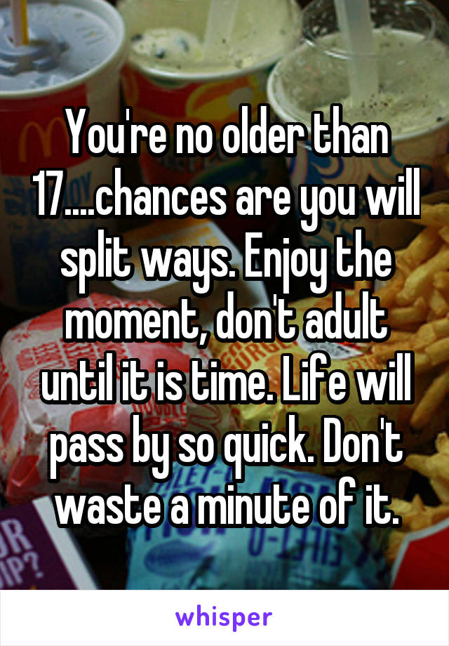 You're no older than 17....chances are you will split ways. Enjoy the moment, don't adult until it is time. Life will pass by so quick. Don't waste a minute of it.