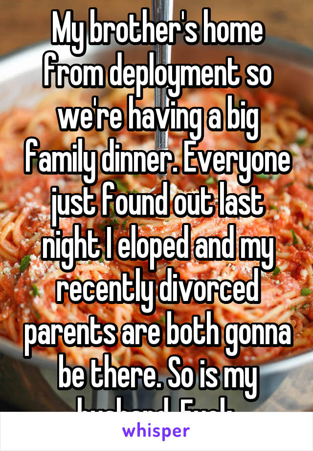 My brother's home from deployment so we're having a big family dinner. Everyone just found out last night I eloped and my recently divorced parents are both gonna be there. So is my husband. Fuck.