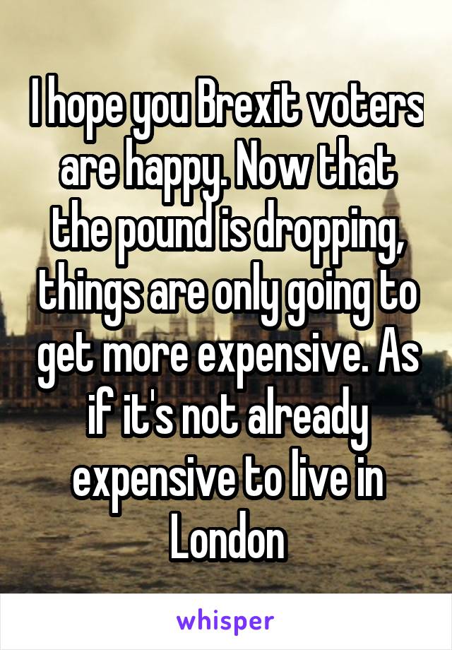I hope you Brexit voters are happy. Now that the pound is dropping, things are only going to get more expensive. As if it's not already expensive to live in London