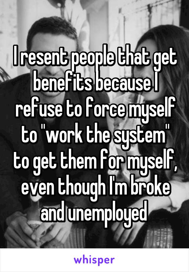 I resent people that get benefits because I refuse to force myself to "work the system" to get them for myself, even though I'm broke and unemployed 