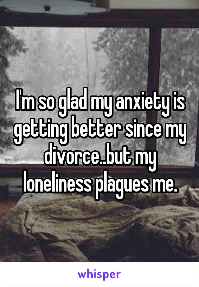 I'm so glad my anxiety is getting better since my divorce..but my loneliness plagues me.